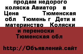 продам недорого коляска Авиатор 3 в 1 › Цена ­ 7 000 - Тюменская обл., Тюмень г. Дети и материнство » Коляски и переноски   . Тюменская обл.